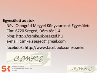 Egyesületi adatok
Név: Csongrád Megyei Könyvtárosok Egyesülete
Cím: 6720 Szeged, Dóm tér 1-4.
blog: http://csmke.sk-szeged.hu
e-mail: csmke.szeged@gmail.com
facebook: http://www.facebook.com/csmke
 
