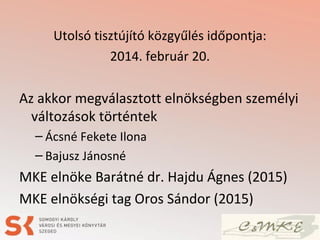 Utolsó tisztújító közgyűlés időpontja:
2014. február 20.
Az akkor megválasztott elnökségben személyi
változások történtek
– Ácsné Fekete Ilona
– Bajusz Jánosné
MKE elnöke Barátné dr. Hajdu Ágnes (2015)
MKE elnökségi tag Oros Sándor (2015)
 