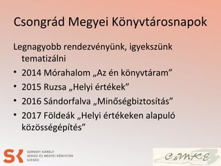 Csongrád Megyei Könyvtárosnapok
Legnagyobb rendezvényünk, igyekszünk
tematizálni
• 2014 Mórahalom „Az én könyvtáram”
• 2015 Ruzsa „Helyi értékek”
• 2016 Sándorfalva „Minőségbiztosítás”
• 2017 Földeák „Helyi értékeken alapuló
közösségépítés”
 