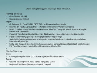 Utolsó tisztújító közgyűlés időpontja: 2010. február 25.

Jelenlegi elnökség:
• Oros Sándor (elnök)
• Bajusz Jánosné (titkár)
Tagok:
• dr. Bakonyi dr. Ficzkó Ildikó (SZTE EK) – az Universitas képviselője
• Barátné dr. Hajdu Ágnes (SZTE) – a hálózaton kívüli könyvtárak képviselője
• Mátó Erzsébet (József Attila Városi Könyvtár, Makó) – Csongrád, Makó, Szentes környéki
    könyvtárak képviselőja
• Paraginé Tóth Edina (Községi Könyvtár, Zákányszék) - Szeged és környéke képviselője
• Sipos Sándorné (nyugdíjas) – a nyugdíjas szekció képviselője
• Soós Csilla (Németh László Városi Könyvtár, Hódmezővásárhely) – Hódmezővásárhely és
    környéke képviselője
• Sutka Irén (Szegedi Kereskedelmi, Közgazdasági és Vendéglátóipari Szakképző Iskola Vasvári
    Pál Tagintézménye) – iskolaikönyvtáros szekció képviselője
•
Ellenőrző bizottság:
Elnök:
• Csüllögné Bogyó Katalin (SZTE JGYTF Gyakorló Általános Iskola)
Tagok:
• Galamb Katalin (József Attila Városi Könyvtár, Makó)
• Mojzesné Süli Anna (Somogyi-könyvtár, Szeged)
 