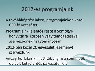 2012-es programjaink
A továbbképzéseinken, programjainkon közel
  800 fő vett részt.
Programjaink jelentős része a Somogyi-
  könyvtárral közösen vagy támogatásával
  szerveződnek hagyományosan
2012-ben közel 20 egyesületi eseményt
  szerveztünk
Anyagi korlátaink miatt többnyire a semmiből,
  de volt két jelentős pályázatunk is
 