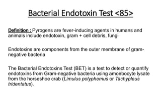 Bacterial Endotoxin Test <85>
Definition : Pyrogens are fever-inducing agents in humans and
animals include endotoxin, gram + cell debris, fungi
Endotoxins are components from the outer membrane of gram-
negative bacteria
The Bacterial Endotoxins Test (BET) is a test to detect or quantify
endotoxins from Gram-negative bacteria using amoebocyte lysate
from the horseshoe crab (Limulus polyphemus or Tachypleus
tridentatus).
 