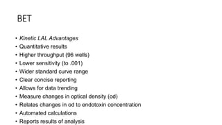 BET
• Kinetic LAL Advantages
• Quantitative results
• Higher throughput (96 wells)
• Lower sensitivity (to .001)
• Wider standard curve range
• Clear concise reporting
• Allows for data trending
• Measure changes in optical density (od)
• Relates changes in od to endotoxin concentration
• Automated calculations
• Reports results of analysis
 