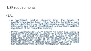 USP requirements
• LAL
• A lyophilized product obtained from the lysate of
amoebocytes (white blood cells) from the horseshoe crab
(Limulus polyphemus or Tachypleus tridentatus). This reagent
refers only to a product manufactured in accordance with the
regulations of the competent authority.
• [NOTE—AMOEBOCYTE LYSATE REACTS TO SOME Β-GLUCANS IN
ADDITION TO ENDOTOXINS. AMOEBOCYTE LYSATE PREPARATIONS
THAT DO NOT REACT TO GLUCANS ARE AVAILABLE: THEY ARE
PREPARED BY REMOVING THE G FACTOR REACTING TO GLUCANS
FROM AMOEBOCYTE LYSATE OR BY INHIBITING THE G FACTOR
REACTING SYSTEM OF AMOEBOCYTE LYSATE AND MAY BE USED
FOR ENDOTOXIN TESTING IN THE PRESENCE OF GLUCANS.]
 