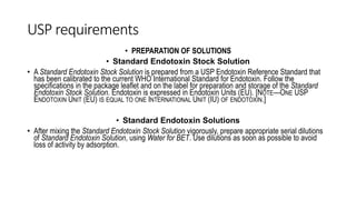 USP requirements
• PREPARATION OF SOLUTIONS
• Standard Endotoxin Stock Solution
• A Standard Endotoxin Stock Solution is prepared from a USP Endotoxin Reference Standard that
has been calibrated to the current WHO International Standard for Endotoxin. Follow the
specifications in the package leaflet and on the label for preparation and storage of the Standard
Endotoxin Stock Solution. Endotoxin is expressed in Endotoxin Units (EU). [NOTE—ONE USP
ENDOTOXIN UNIT (EU) IS EQUAL TO ONE INTERNATIONAL UNIT (IU) OF ENDOTOXIN.]
• Standard Endotoxin Solutions
• After mixing the Standard Endotoxin Stock Solution vigorously, prepare appropriate serial dilutions
of Standard Endotoxin Solution, using Water for BET. Use dilutions as soon as possible to avoid
loss of activity by adsorption.
 