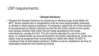 USP requirements
• Sample Solutions
• Prepare the Sample Solutions by dissolving or diluting drugs using Water for
BET. Some substances or preparations may be more appropriately dissolved,
or diluted in other aqueous solutions. If necessary, adjust the pH of the solution
to be examined (or dilution thereof) so that the pH of the mixture of the lysate
and Sample Solution falls within the pH range specified by the lysate
manufacturer, usually 6.0–8.0. The pH may be adjusted by use of an acid,
base, or suitable buffer as recommended by the lysate manufacturer. Acids and
bases may be prepared from concentrates or solids with Water for BET in
containers free of detectable endotoxin. Buffers must be validated to be free of
detectable endotoxin and interfering factors.
 