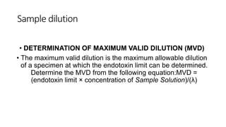 Sample dilution
• DETERMINATION OF MAXIMUM VALID DILUTION (MVD)
• The maximum valid dilution is the maximum allowable dilution
of a specimen at which the endotoxin limit can be determined.
Determine the MVD from the following equation:MVD =
(endotoxin limit × concentration of Sample Solution)/(λ)
 
