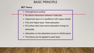 BASIC PRINCIPLE
 Homogeneous surface
 No lateral interactions between molecules
 Uppermost layer is in equilibrium with vapour phase
 First and Higher layer: Heat adsorption
 All surface sites have same adsorption energy for
adsorbate
 Adsorption on the adsorbent occurs in infinite layers
 The theory can be applied to each layer
BET Theory
 