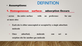 DEFINITION
• across the entire surface with no preference for one
or more sites
• Each site is either unoccupied or occupied by a single adsorbate
molecule
• Once adsorbed, molecule can act as
sorption site for another gas molecule
• Assumptions:
1. Homogeneous surface- adsorption Occurs
 