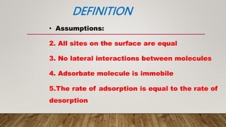 DEFINITION
• Assumptions:
2. All sites on the surface are equal
3. No lateral interactions between molecules
4. Adsorbate molecule is immobile
5.The rate of adsorption is equal to the rate of
desorption
 