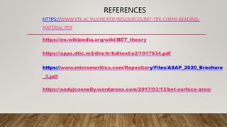 REFERENCES
HTTPS://WWW.IITK.AC.IN/CHE/PDF/RESOURCES/BET-TPX-CHEMI-READING-
MATERIAL.PDF
https://en.wikipedia.org/wiki/BET_theory
https://apps.dtic.mil/dtic/tr/fulltext/u2/1017934.pdf
https://www.micromeritics.com/Repository/Files/ASAP_2020_Brochure
_3.pdf
https://andyjconnelly.wordpress.com/2017/03/13/bet-surface-area/
 
