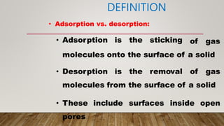 DEFINITION
• Adsorption vs. desorption:
• Adsorption is the sticking of gas
molecules onto the surface of a solid
• Desorption is the removal of gas
molecules from the surface of a solid
• These include surfaces inside open
pores
 