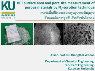 BET surface area and pore size measurement of
porous materials by N2-sorption technique
Assoc. Prof. Dr. Thongthai Witoon
Department of Chemical Engineering,
Faculty of Engineering,
Kasetsart University
การวัดพื้นที่ผิวและขนาดรูพรุนของวัสดุพรุน
ด้วยเทคนิคการดูดซับด้วยก๊าซไนโตรเจน
 