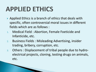 Applied Ethics is a branch of ethics that deals with
specific, often controversial moral issues in different
fields which are as follows :
1. Medical Field : Abortion, Female Foeticide and
Infanticide, etc.
2. Business Fields : Misleading Advertising, insider
trading, bribery, corruption, etc.
3. Others : Displacement of tribal people due to hydroelectrical projects, cloning, testing drugs on animals,
etc.


 