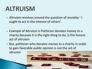 

Altruism revolves around the question of morality ‘ I
ought to act in the interest of others’.



Example of Altruism is Politician donates money to a
charity because it is the right thing to do, is the honest
act of altruism
But, politician who donates money to a charity in order
to gain favorable public opinion is not the act of
altruism



 