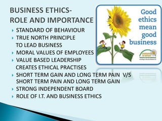 







STANDARD OF BEHAVIOUR
TRUE NORTH PRINCIPLE
TO LEAD BUSINESS
MORAL VALUES OF EMPLOYEES
VALUE BASED LEADERSHIP
CREATES ETHICAL PRACTISES
SHORT TERM GAIN AND LONG TERM PAIN V/S
SHORT TERM PAIN AND LONG TERM GAIN
STRONG INDEPENDENT BOARD
ROLE OF I.T. AND BUSINESS ETHICS

 