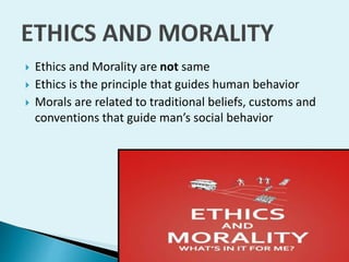 



Ethics and Morality are not same
Ethics is the principle that guides human behavior
Morals are related to traditional beliefs, customs and
conventions that guide man’s social behavior

 