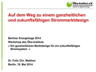 Auf dem Weg zu einem ganzheitlichen
und zukunftsfähigen Strommarktdesign
Berliner Energietage 2014
Workshop des Öko-Instituts
» Ein ganzheitliches Marktdesign für ein zukunftsfähiges
Stromsystem «
Dr. Felix Chr. Matthes
Berlin, 19. Mai 2014
 