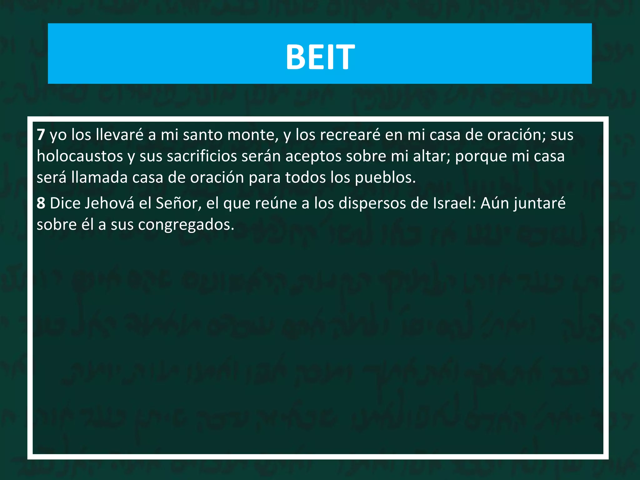 7 yo los llevaré a mi santo monte, y los recrearé en mi casa de oración; sus
holocaustos y sus sacrificios serán aceptos sobre mi altar; porque mi casa
será llamada casa de oración para todos los pueblos.
8 Dice Jehová el Señor, el que reúne a los dispersos de Israel: Aún juntaré
sobre él a sus congregados.
BEIT
 