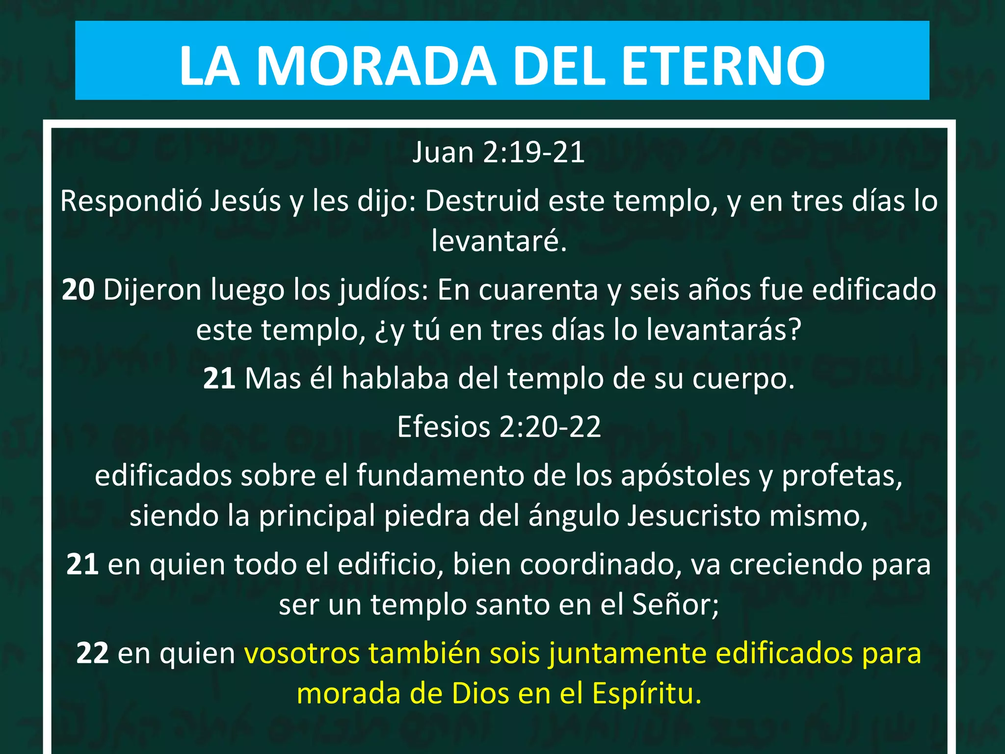 Juan 2:19-21
Respondió Jesús y les dijo: Destruid este templo, y en tres días lo
levantaré.
20 Dijeron luego los judíos: En cuarenta y seis años fue edificado
este templo, ¿y tú en tres días lo levantarás?
21 Mas él hablaba del templo de su cuerpo.
Efesios 2:20-22
edificados sobre el fundamento de los apóstoles y profetas,
siendo la principal piedra del ángulo Jesucristo mismo,
21 en quien todo el edificio, bien coordinado, va creciendo para
ser un templo santo en el Señor;
22 en quien vosotros también sois juntamente edificados para
morada de Dios en el Espíritu.
LA MORADA DEL ETERNO
 