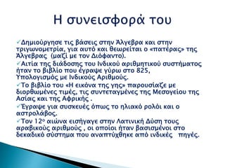 Δημιούργησε τις βάσεις στην Άλγεβρα και στην
τριγωνομετρία, για αυτό και θεωρείται ο «πατέρας» της
Άλγεβρας (μαζί με τον Διόφαντο).
Αιτία της διάδοσης του Ινδικού αριθμητικού συστήματος
ήταν το βιβλίο που έγραψε γύρω στο 825,
Υπολογισμός με Ινδικούς Αριθμούς.
Το βιβλίο του «Η εικόνα της γης» παρουσίαζε με
διορθωμένες τιμές, τις συντεταγμένες της Μεσογείου της
Ασίας και της Αφρικής .
Έγραψε για συσκευές όπως το ηλιακό ρολόι και ο
αστρολάβος.
Τον 12ο αιώνα εισήγαγε στην Λατινική Δύση τους
αραβικούς αριθμούς , οι οποίοι ήταν βασισμένοι στο
δεκαδικό σύστημα που αναπτύχθηκε από ινδικές πηγές.
 