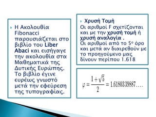  Χρυσή Τομή
Οι αριθμοί F σχετίζονται
και με την χρυσή τομή ή
χρυσή αναλογία .
Οι αριθμοί από το 5ο όρο
και μετά αν διαιρεθούν με
το προηγούμενο μας
δίνουν περίπου 1.618
 Η Ακολουθία
Fibonacci
παρουσιάζεται στο
βιβλίο του Liber
Abaci και εισήγαγε
την ακολουθία στα
Μαθηματικά της
Δυτικής Ευρώπης.
Το βιβλίο έγινε
ευρέως γνωστό
μετά την εφεύρεση
της τυπογραφίας.
 
