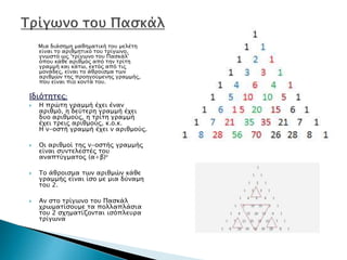 Μια διάσημη μαθηματική του μελέτη
είναι το αριθμητικό του τρίγωνο,
γνωστό ως 'τρίγωνο του Πασκάλ'
όπου κάθε αριθμός από την τρίτη
γραμμή και κάτω, εκτός από τις
μονάδες, είναι το άθροισμα των
αριθμών της προηγούμενης γραμμής,
που είναι πιο κοντά του.
Ιδιότητες:
 Η πρώτη γραμμή έχει έναν
αριθμό, η δεύτερη γραμμή έχει
δυο αριθμούς, η τρίτη γραμμή
έχει τρεις αριθμούς, κ.ο.κ.
Η ν-οστή γραμμή έχει ν αριθμούς.
 Οι αριθμοί της ν-οστής γραμμής
είναι συντελεστές του
αναπτύγματος (α+β)ν
 Το άθροισμα των αριθμών κάθε
γραμμής είναι ίσο με μια δύναμη
του 2.
 Αν στο τρίγωνο του Πασκάλ
χρωματίσουμε τα πολλαπλάσια
του 2 σχηματίζονται ισόπλευρα
τρίγωνα
 