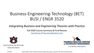 Business-Engineering-Technology (BET)
BUSI / ENGR 3520
Integrating Business and Engineering Theories with Practice
Fall 2020 Course Summary & Final Review
Dan O’Leary // dan.oleary@auburn.edu
Thomas Walter Center, Industrial & Systems Engineering, Auburn University - BET 3520 Fall 2020 Summary11/13/20 1
INDUSTRIAL & SYSTEMS
ENGINEERING
 