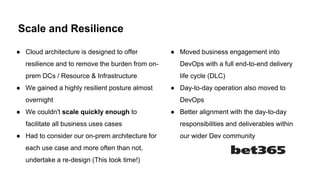 Scale and Resilience
● Cloud architecture is designed to offer
resilience and to remove the burden from on-
prem DCs / Resource & Infrastructure
● We gained a highly resilient posture almost
overnight
● We couldn't scale quickly enough to
facilitate all business uses cases
● Had to consider our on-prem architecture for
each use case and more often than not,
undertake a re-design (This took time!)
● Moved business engagement into
DevOps with a full end-to-end delivery
life cycle (DLC)
● Day-to-day operation also moved to
DevOps
● Better alignment with the day-to-day
responsibilities and deliverables within
our wider Dev community
 