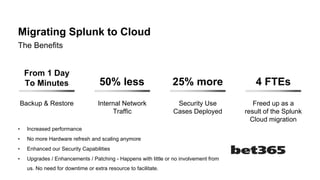 Migrating Splunk to Cloud
From 1 Day
To Minutes
Backup & Restore
50% less
Internal Network
Traffic
25% more
Security Use
Cases Deployed
4 FTEs
Freed up as a
result of the Splunk
Cloud migration
The Benefits
• Increased performance
• No more Hardware refresh and scaling anymore
• Enhanced our Security Capabilities
• Upgrades / Enhancements / Patching - Happens with little or no involvement from
us. No need for downtime or extra resource to facilitate.
 