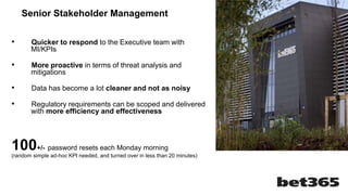 • Quicker to respond to the Executive team with
MI/KPIs
• More proactive in terms of threat analysis and
mitigations
• Data has become a lot cleaner and not as noisy
• Regulatory requirements can be scoped and delivered
with more efficiency and effectiveness
100+/- password resets each Monday morning
(random simple ad-hoc KPI needed, and turned over in less than 20 minutes)
Senior Stakeholder Management
 