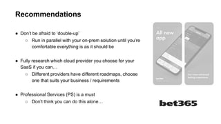 Recommendations
● Don’t be afraid to ‘double-up’
○ Run in parallel with your on-prem solution until you’re
comfortable everything is as it should be
● Fully research which cloud provider you choose for your
SaaS if you can…
○ Different providers have different roadmaps, choose
one that suits your business / requirements
● Professional Services (PS) is a must
○ Don’t think you can do this alone…
 