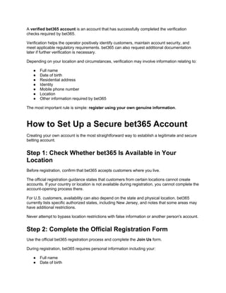A verified bet365 account is an account that has successfully completed the verification
checks required by bet365.
Verification helps the operator positively identify customers, maintain account security, and
meet applicable regulatory requirements. bet365 can also request additional documentation
later if further verification is necessary.
Depending on your location and circumstances, verification may involve information relating to:
● Full name
● Date of birth
● Residential address
● Identity
● Mobile phone number
● Location
● Other information required by bet365
The most important rule is simple: register using your own genuine information.
How to Set Up a Secure bet365 Account
Creating your own account is the most straightforward way to establish a legitimate and secure
betting account.
Step 1: Check Whether bet365 Is Available in Your
Location
Before registration, confirm that bet365 accepts customers where you live.
The official registration guidance states that customers from certain locations cannot create
accounts. If your country or location is not available during registration, you cannot complete the
account-opening process there.
For U.S. customers, availability can also depend on the state and physical location. bet365
currently lists specific authorized states, including New Jersey, and notes that some areas may
have additional restrictions.
Never attempt to bypass location restrictions with false information or another person's account.
Step 2: Complete the Official Registration Form
Use the official bet365 registration process and complete the Join Us form.
During registration, bet365 requires personal information including your:
● Full name
● Date of birth
 