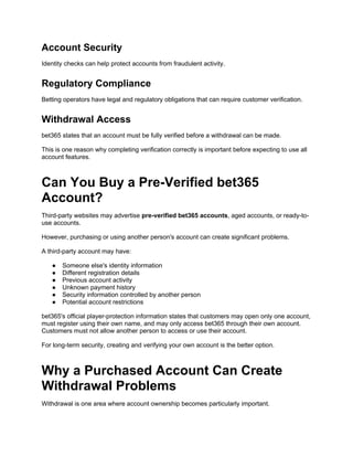Account Security
Identity checks can help protect accounts from fraudulent activity.
Regulatory Compliance
Betting operators have legal and regulatory obligations that can require customer verification.
Withdrawal Access
bet365 states that an account must be fully verified before a withdrawal can be made.
This is one reason why completing verification correctly is important before expecting to use all
account features.
Can You Buy a Pre-Verified bet365
Account?
Third-party websites may advertise pre-verified bet365 accounts, aged accounts, or ready-to-
use accounts.
However, purchasing or using another person's account can create significant problems.
A third-party account may have:
● Someone else's identity information
● Different registration details
● Previous account activity
● Unknown payment history
● Security information controlled by another person
● Potential account restrictions
bet365's official player-protection information states that customers may open only one account,
must register using their own name, and may only access bet365 through their own account.
Customers must not allow another person to access or use their account.
For long-term security, creating and verifying your own account is the better option.
Why a Purchased Account Can Create
Withdrawal Problems
Withdrawal is one area where account ownership becomes particularly important.
 