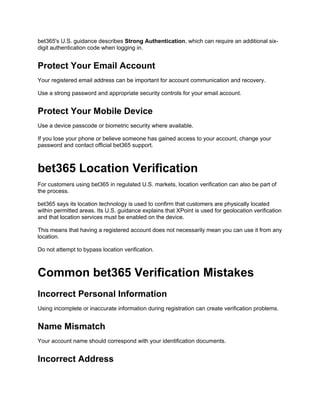 bet365's U.S. guidance describes Strong Authentication, which can require an additional six-
digit authentication code when logging in.
Protect Your Email Account
Your registered email address can be important for account communication and recovery.
Use a strong password and appropriate security controls for your email account.
Protect Your Mobile Device
Use a device passcode or biometric security where available.
If you lose your phone or believe someone has gained access to your account, change your
password and contact official bet365 support.
bet365 Location Verification
For customers using bet365 in regulated U.S. markets, location verification can also be part of
the process.
bet365 says its location technology is used to confirm that customers are physically located
within permitted areas. Its U.S. guidance explains that XPoint is used for geolocation verification
and that location services must be enabled on the device.
This means that having a registered account does not necessarily mean you can use it from any
location.
Do not attempt to bypass location verification.
Common bet365 Verification Mistakes
Incorrect Personal Information
Using incomplete or inaccurate information during registration can create verification problems.
Name Mismatch
Your account name should correspond with your identification documents.
Incorrect Address
 