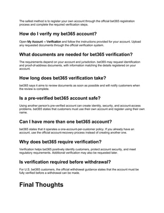 The safest method is to register your own account through the official bet365 registration
process and complete the required verification steps.
How do I verify my bet365 account?
Open My Account → Verification and follow the instructions provided for your account. Upload
any requested documents through the official verification system.
What documents are needed for bet365 verification?
The requirements depend on your account and jurisdiction. bet365 may request identification
and proof-of-address documents, with information matching the details registered on your
account.
How long does bet365 verification take?
bet365 says it aims to review documents as soon as possible and will notify customers when
the review is complete.
Is a pre-verified bet365 account safe?
Using another person's pre-verified account can create identity, security, and account-access
problems. bet365 states that customers must use their own account and register using their own
name.
Can I have more than one bet365 account?
bet365 states that it operates a one-account-per-customer policy. If you already have an
account, use the official account-recovery process instead of creating another one.
Why does bet365 require verification?
Verification helps bet365 positively identify customers, protect account security, and meet
regulatory requirements. Additional verification may also be requested later.
Is verification required before withdrawal?
For U.S. bet365 customers, the official withdrawal guidance states that the account must be
fully verified before a withdrawal can be made.
Final Thoughts
 