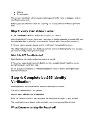 ● Address
● Contact details
The company specifically advises customers to register their full name as it appears on their
identification documents.
Entering accurate information from the beginning can reduce potential verification problems
later.
Step 3: Verify Your Mobile Number
A One Time Passcode (OTP) is required during account creation.
According to bet365's current registration instructions, a six-digit passcode is sent by SMS after
the registration form is submitted. You then enter the code within the specified time period.
If the code expires, you can request another one through the registration process.
The official instructions also state that there are limits on incorrect attempts and code requests,
so avoid repeatedly entering random codes.
What If the OTP Does Not Arrive?
First, check that the mobile number you entered is correct.
If the number was entered incorrectly, bet365 provides an option to edit the phone number
during the relevant registration step.
Do not give your login details or verification code to an unknown person claiming they can
activate your account.
Step 4: Complete bet365 Identity
Verification
After registration, bet365 may ask for additional verification documents.
The official process directs customers to:
Account Menu → My Account → Verification
From the Verification section, you can upload the documents requested for your account.
The exact requirements depend on the jurisdiction and circumstances of the account.
What Documents May Be Required?
 