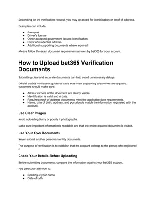 Depending on the verification request, you may be asked for identification or proof of address.
Examples can include:
● Passport
● Driver's license
● Other accepted government-issued identification
● Proof of residential address
● Additional supporting documents where required
Always follow the exact document requirements shown by bet365 for your account.
How to Upload bet365 Verification
Documents
Submitting clear and accurate documents can help avoid unnecessary delays.
Official bet365 verification guidance says that when supporting documents are required,
customers should make sure:
● All four corners of the document are clearly visible.
● Identification is valid and in date.
● Required proof-of-address documents meet the applicable date requirements.
● Name, date of birth, address, and postal code match the information registered with the
account.
Use Clear Images
Avoid uploading blurry or poorly lit photographs.
Make sure important information is readable and that the entire required document is visible.
Use Your Own Documents
Never submit another person's identity documents.
The purpose of verification is to establish that the account belongs to the person who registered
it.
Check Your Details Before Uploading
Before submitting documents, compare the information against your bet365 account.
Pay particular attention to:
● Spelling of your name
● Date of birth
 