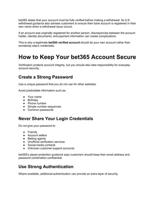 bet365 states that your account must be fully verified before making a withdrawal. Its U.S.
withdrawal guidance also advises customers to ensure their bank account is registered in their
own name when a withdrawal issue occurs.
If an account was originally registered for another person, discrepancies between the account
holder, identity documents, and payment information can create complications.
This is why a legitimate bet365 verified account should be your own account rather than
somebody else's credentials.
How to Keep Your bet365 Account Secure
Verification protects account integrity, but you should also take responsibility for everyday
account security.
Create a Strong Password
Use a unique password that you do not use for other websites.
Avoid predictable information such as:
● Your name
● Birthday
● Phone number
● Simple number sequences
● Common passwords
Never Share Your Login Credentials
Do not give your password to:
● Friends
● Account sellers
● Betting agents
● Unofficial verification services
● Social-media contacts
● Unknown customer-support accounts
bet365's player-protection guidance says customers should keep their email address and
password combination confidential.
Use Strong Authentication
Where available, additional authentication can provide an extra layer of security.
 