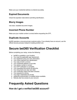 Make sure your residential address is entered accurately.
Expired Documents
Check the expiration date before submitting identification.
Blurry Images
Use clear, readable document images.
Incorrect Phone Number
Make sure your mobile number is correct before requesting the OTP.
Duplicate Accounts
bet365 operates a one-account-per-customer policy. If you already have an account, use the
official recovery process instead of creating another one.
Secure bet365 Verification Checklist
Before completing your setup, review the following:
● bet365 is available in your location.
● You meet the applicable age requirement.
● You registered using your own information.
● Your name matches your identification.
● Your date of birth is correct.
● Your residential address is accurate.
● Your phone number is correct.
● Your OTP verification is complete.
● Your requested documents are genuine.
● Your documents are clear and valid.
● Your verification status has been checked.
● Your password is strong.
● Your login credentials are private.
● Additional authentication is enabled where available.
● Nobody else has access to your account.
Frequently Asked Questions
How do I get a verified bet365 account?
 