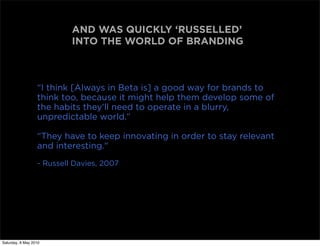 AND WAS QUICKLY ‘RUSSELLED’
                           INTO THE WORLD OF BRANDING



                  “I think [Always in Beta is] a good way for brands to
                  think too, because it might help them develop some of
                  the habits they'll need to operate in a blurry,
                  unpredictable world.”

                  “They have to keep innovating in order to stay relevant
                  and interesting."
                  - Russell Davies, 2007




Saturday, 8 May 2010
 