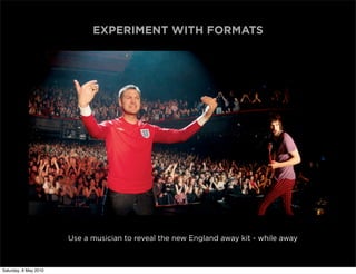 EXPERIMENT WITH FORMATS




                       Use a musician to reveal the new England away kit - while away



Saturday, 8 May 2010
 