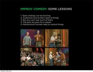 IMPROV COMEDY: SOME LESSONS

                       1. Open endings can be exciting
                       2. Audiences love to feel a part of things
                       3. But you can’t ask much of them
                       4. The pros are pros for a reason
                       5. Mortal-proof formats help to control things




Saturday, 8 May 2010
 