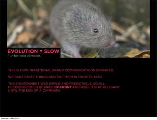 EVOLUTION = SLOW
       Fur for cold climates



       THIS IS HOW TRADITIONAL BRAND COMMUNICATIONS OPERATED.

       WE BUILT FINITE THINGS AND PUT THEM IN FINITE PLACES.

       THE ENVIRONMENT WAS SIMPLE AND PREDICTABLE, SO ALL
       DECISIONS COULD BE MADE UP-FRONT AND WOULD STAY RELEVANT
       UNTIL THE END OF A CAMPAIGN.




Saturday, 8 May 2010
 