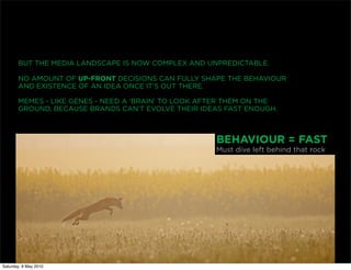 BUT THE MEDIA LANDSCAPE IS NOW COMPLEX AND UNPREDICTABLE.

       NO AMOUNT OF UP-FRONT DECISIONS CAN FULLY SHAPE THE BEHAVIOUR
       AND EXISTENCE OF AN IDEA ONCE IT’S OUT THERE.

       MEMES - LIKE GENES - NEED A ‘BRAIN’ TO LOOK AFTER THEM ON THE
       GROUND, BECAUSE BRANDS CAN’T EVOLVE THEIR IDEAS FAST ENOUGH.



                                                     BEHAVIOUR = FAST
                                                     Must dive left behind that rock




Saturday, 8 May 2010
 