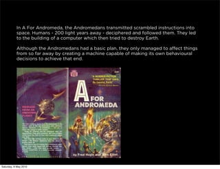 In A For Andromeda, the Andromedans transmitted scrambled instructions into
           space. Humans - 200 light years away - deciphered and followed them. They led
           to the building of a computer which then tried to destroy Earth.

           Although the Andromedans had a basic plan, they only managed to affect things
           from so far away by creating a machine capable of making its own behavioural
           decisions to achieve that end.




Saturday, 8 May 2010
 