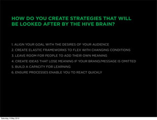 HOW DO YOU CREATE STRATEGIES THAT WILL
           BE LOOKED AFTER BY THE HIVE BRAIN?



           1. ALIGN YOUR GOAL WITH THE DESIRES OF YOUR AUDIENCE
           2. CREATE ELASTIC FRAMEWORKS TO FLEX WITH CHANGING CONDITIONS
           3. LEAVE ROOM FOR PEOPLE TO ADD THEIR OWN MEANING
           4. CREATE IDEAS THAT LOSE MEANING IF YOUR BRAND/MESSAGE IS OMITTED
           5. BUILD A CAPACITY FOR LEARNING
           6. ENSURE PROCESSES ENABLE YOU TO REACT QUICKLY




Saturday, 8 May 2010
 
