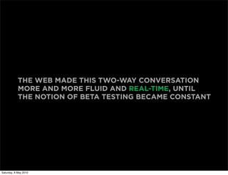 THE WEB MADE THIS TWO-WAY CONVERSATION
            MORE AND MORE FLUID AND REAL-TIME, UNTIL
            THE NOTION OF BETA TESTING BECAME CONSTANT




Saturday, 8 May 2010
 