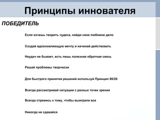 Принципы иннователя Решай проблемы творчески Для быстрого принятия решений используй Принцип 80/20 Всегда рассматривай ситуации с разных точек зрения Всегда стремись к тому, чтобы выиграли все Никогда не сдавайся ПОБЕДИТЕЛЬ Если хочешь творить чудеса, найди свое любимое дело Создай вдохновляющую мечту и начинай действовать Неудач не бывает, есть лишь полезная обратная связь 