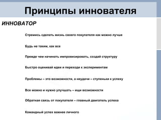 Принципы иннователя Быстро оценивай идеи и переходи к экспериментам Проблемы – это возможности, а неудачи – ступеньки к успеху Все можно и нужно улучшать – ищи возможности Обратная связь от покупателя – главный двигатель успеха Командный успех важнее личного ИННОВАТОР Стремись сделать жизнь своего покупателя как можно лучше Будь не таким, как все Прежде чем начинать импровизировать, создай структуру 